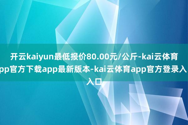 开云kaiyun最低报价80.00元/公斤-kai云体育app官方下载app最新版本-kai云体育app官方登录入口
