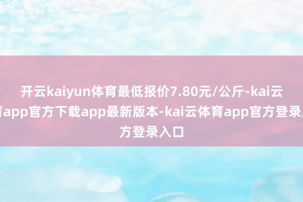 开云kaiyun体育最低报价7.80元/公斤-kai云体育app官方下载app最新版本-kai云体育app官方登录入口