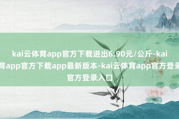 kai云体育app官方下载进出6.90元/公斤-kai云体育app官方下载app最新版本-kai云体育app官方登录入口