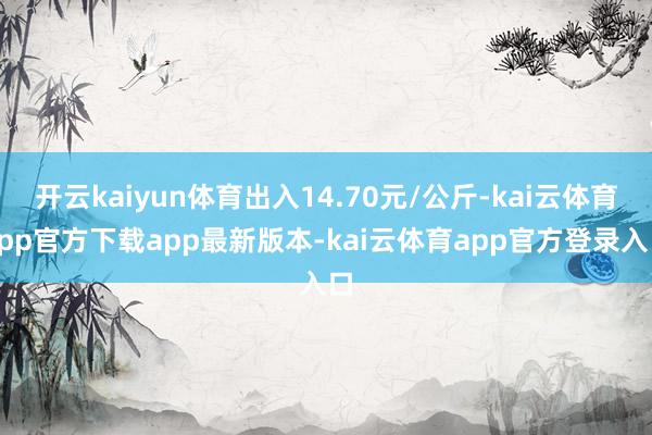 开云kaiyun体育出入14.70元/公斤-kai云体育app官方下载app最新版本-kai云体育app官方登录入口