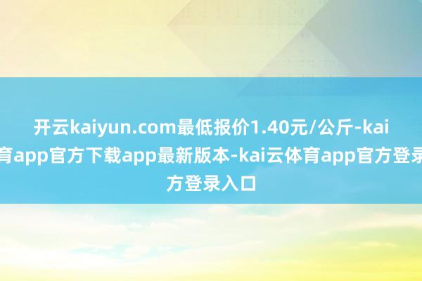 开云kaiyun.com最低报价1.40元/公斤-kai云体育app官方下载app最新版本-kai云体育app官方登录入口