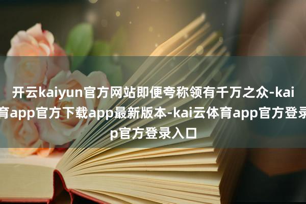 开云kaiyun官方网站即便夸称领有千万之众-kai云体育app官方下载app最新版本-kai云体育app官方登录入口