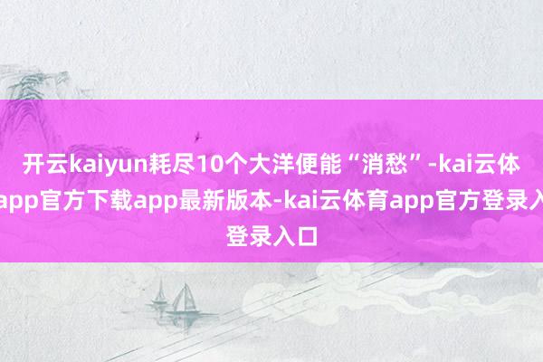 开云kaiyun耗尽10个大洋便能“消愁”-kai云体育app官方下载app最新版本-kai云体育app官方登录入口