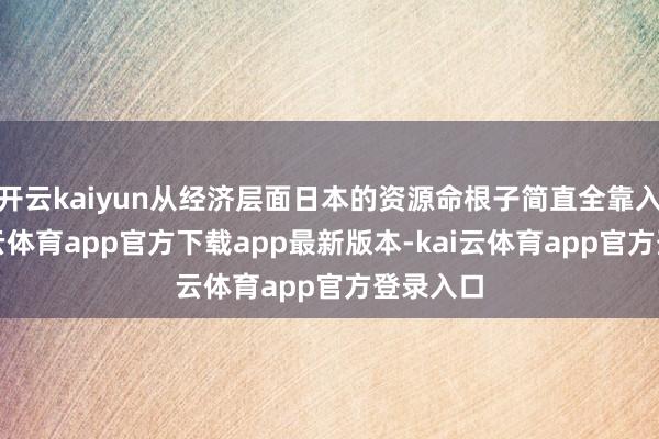 开云kaiyun从经济层面日本的资源命根子简直全靠入口-kai云体育app官方下载app最新版本-kai云体育app官方登录入口
