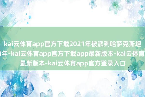 kai云体育app官方下载2021年被派到哈萨克斯坦的阿特劳责任了两年-kai云体育app官方下载app最新版本-kai云体育app官方登录入口