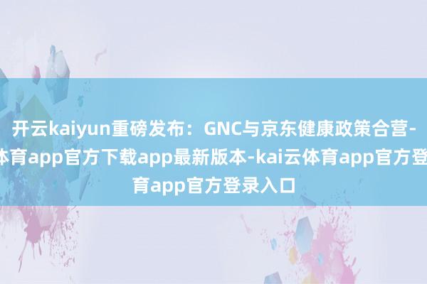 开云kaiyun重磅发布：GNC与京东健康政策合营-kai云体育app官方下载app最新版本-kai云体育app官方登录入口