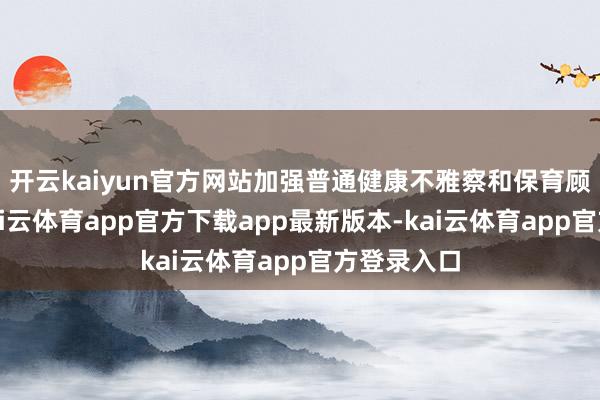 开云kaiyun官方网站加强普通健康不雅察和保育顾问职责-kai云体育app官方下载app最新版本-kai云体育app官方登录入口