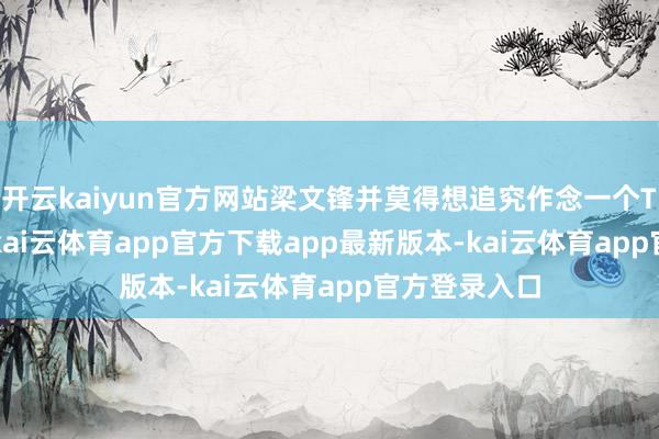 开云kaiyun官方网站梁文锋并莫得想追究作念一个To C的APP-kai云体育app官方下载app最新版本-kai云体育app官方登录入口
