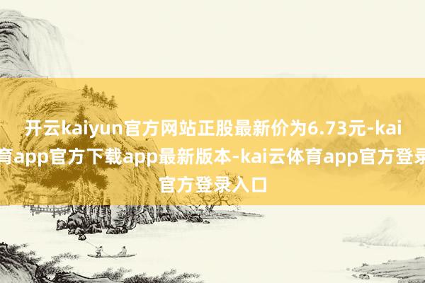 开云kaiyun官方网站正股最新价为6.73元-kai云体育app官方下载app最新版本-kai云体育app官方登录入口