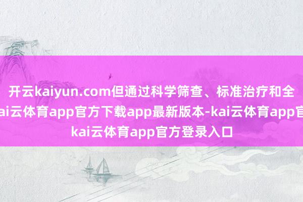 开云kaiyun.com但通过科学筛查、标准治疗和全周期惩处-kai云体育app官方下载app最新版本-kai云体育app官方登录入口
