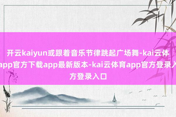 开云kaiyun或跟着音乐节律跳起广场舞-kai云体育app官方下载app最新版本-kai云体育app官方登录入口