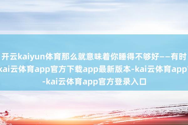 开云kaiyun体育那么就意味着你睡得不够好——有时是时期不够-kai云体育app官方下载app最新版本-kai云体育app官方登录入口