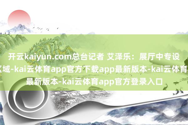 开云kaiyun.com总台记者 艾泽乐：展厅中专设了一块船型展示区域-kai云体育app官方下载app最新版本-kai云体育app官方登录入口