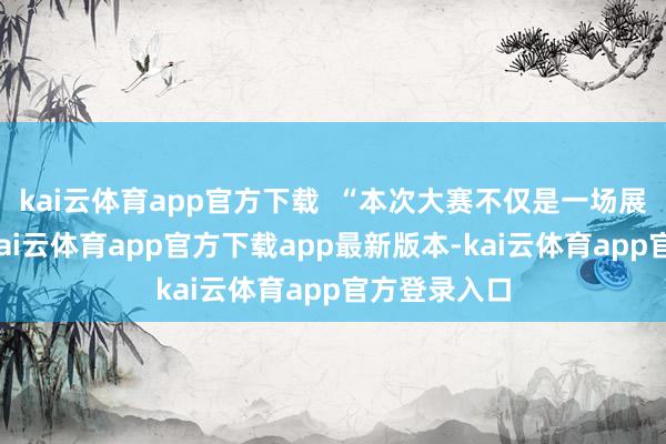 kai云体育app官方下载  “本次大赛不仅是一场展示和比拼-kai云体育app官方下载app最新版本-kai云体育app官方登录入口