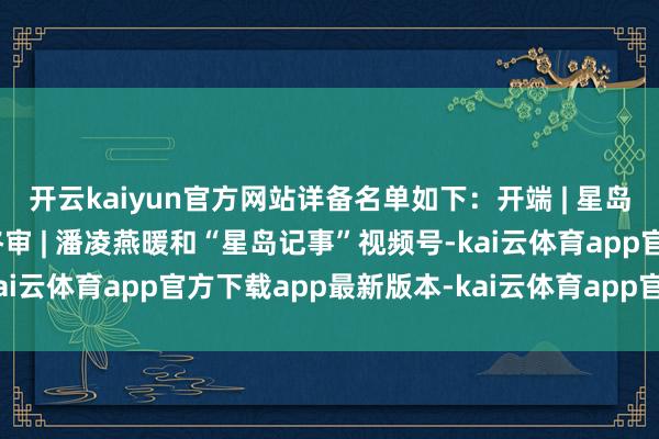 开云kaiyun官方网站详备名单如下：开端 | 星岛头条网剪辑 | 胡影雅终审 | 潘凌燕暖和“星岛记事”视频号-kai云体育app官方下载app最新版本-kai云体育app官方登录入口