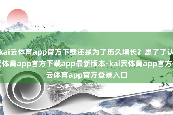 kai云体育app官方下载还是为了历久增长？思了了认识-kai云体育app官方下载app最新版本-kai云体育app官方登录入口