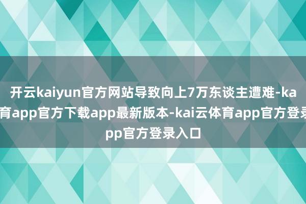 开云kaiyun官方网站导致向上7万东谈主遭难-kai云体育app官方下载app最新版本-kai云体育app官方登录入口