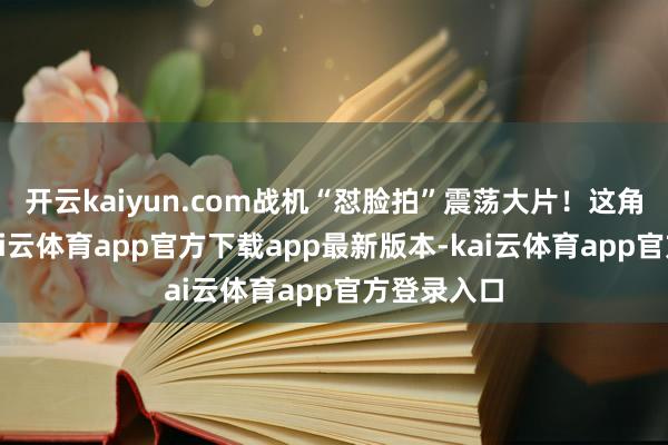 开云kaiyun.com战机“怼脸拍”震荡大片！这角度绝了-kai云体育app官方下载app最新版本-kai云体育app官方登录入口