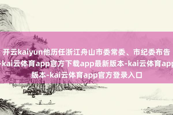 开云kaiyun他历任浙江舟山市委常委、市纪委布告、市监委主任-kai云体育app官方下载app最新版本-kai云体育app官方登录入口