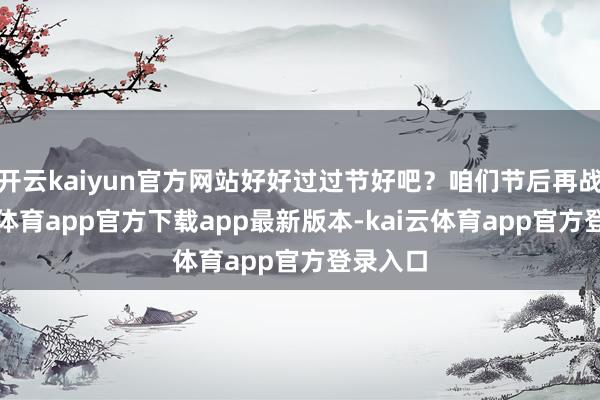 开云kaiyun官方网站好好过过节好吧？咱们节后再战-kai云体育app官方下载app最新版本-kai云体育app官方登录入口