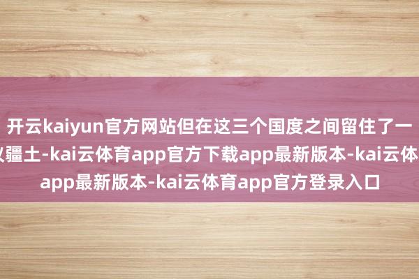 开云kaiyun官方网站但在这三个国度之间留住了一些未明确分袂的争议疆土-kai云体育app官方下载app最新版本-kai云体育app官方登录入口