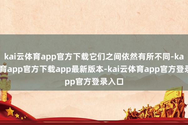 kai云体育app官方下载它们之间依然有所不同-kai云体育app官方下载app最新版本-kai云体育app官方登录入口