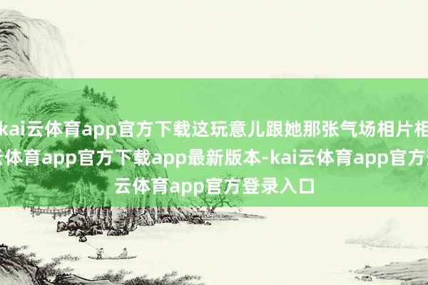 kai云体育app官方下载这玩意儿跟她那张气场相片相通-kai云体育app官方下载app最新版本-kai云体育app官方登录入口