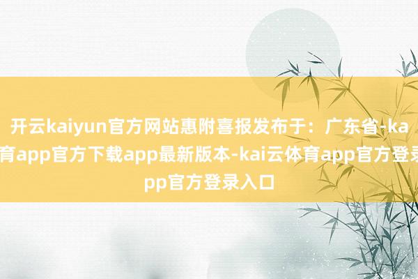 开云kaiyun官方网站惠附喜报发布于：广东省-kai云体育app官方下载app最新版本-kai云体育app官方登录入口
