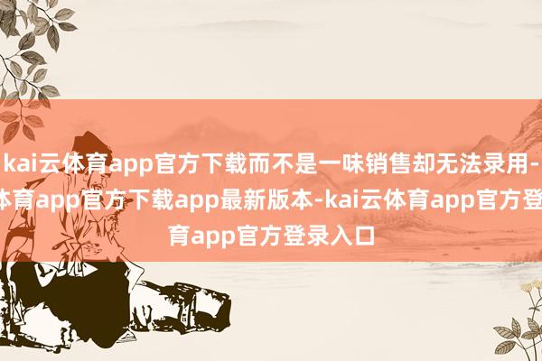 kai云体育app官方下载而不是一味销售却无法录用-kai云体育app官方下载app最新版本-kai云体育app官方登录入口