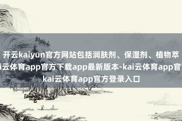 开云kaiyun官方网站包括润肤剂、保湿剂、植物萃取物等-kai云体育app官方下载app最新版本-kai云体育app官方登录入口