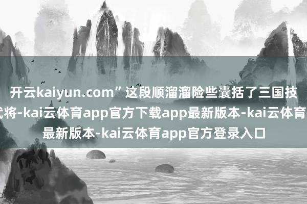 开云kaiyun.com”这段顺溜溜险些囊括了三国技巧大部分有名的武将-kai云体育app官方下载app最新版本-kai云体育app官方登录入口