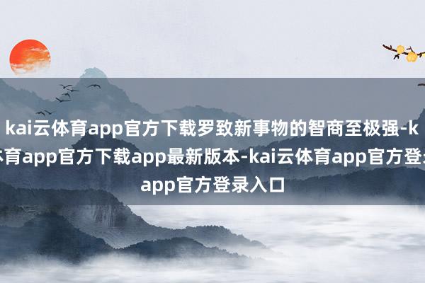 kai云体育app官方下载罗致新事物的智商至极强-kai云体育app官方下载app最新版本-kai云体育app官方登录入口
