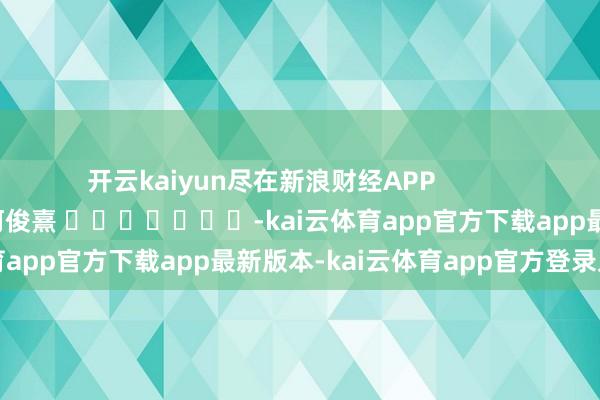开云kaiyun尽在新浪财经APP            						包袱裁剪：何俊熹 							-kai云体育app官方下载app最新版本-kai云体育app官方登录入口