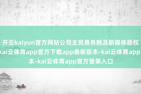 开云kaiyun官方网站公司主贸易务触及新媒体版权运营及刊行-kai云体育app官方下载app最新版本-kai云体育app官方登录入口