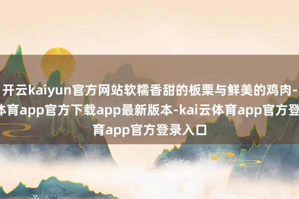 开云kaiyun官方网站软糯香甜的板栗与鲜美的鸡肉-kai云体育app官方下载app最新版本-kai云体育app官方登录入口