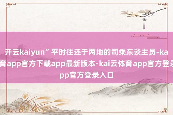 开云kaiyun”平时往还于两地的司乘东谈主员-kai云体育app官方下载app最新版本-kai云体育app官方登录入口