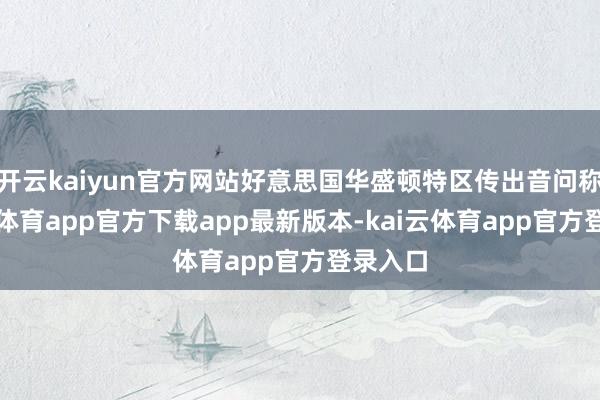 开云kaiyun官方网站好意思国华盛顿特区传出音问称-kai云体育app官方下载app最新版本-kai云体育app官方登录入口
