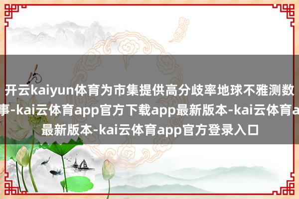 开云kaiyun体育为市集提供高分歧率地球不雅测数据与高速通讯管事-kai云体育app官方下载app最新版本-kai云体育app官方登录入口