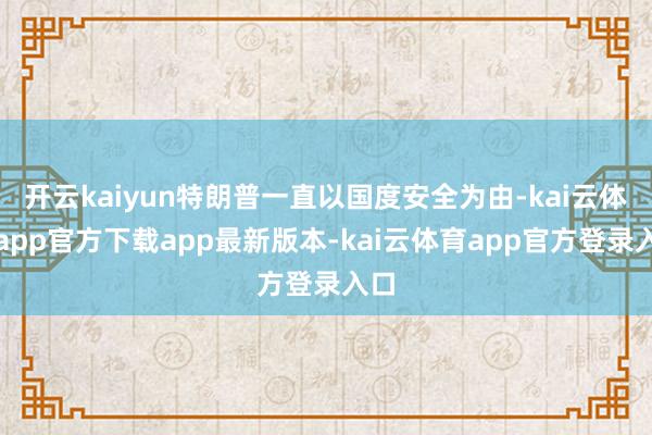 开云kaiyun特朗普一直以国度安全为由-kai云体育app官方下载app最新版本-kai云体育app官方登录入口
