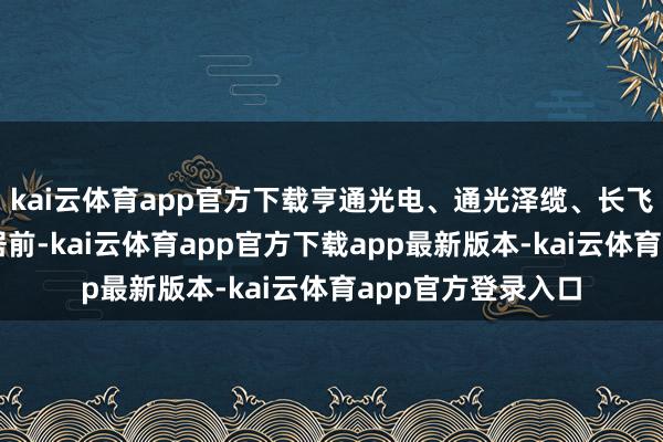 kai云体育app官方下载亨通光电、通光泽缆、长飞光纤等个股涨幅居前-kai云体育app官方下载app最新版本-kai云体育app官方登录入口