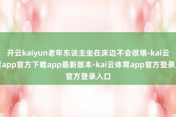 开云kaiyun老年东谈主坐在床边不会很塌-kai云体育app官方下载app最新版本-kai云体育app官方登录入口